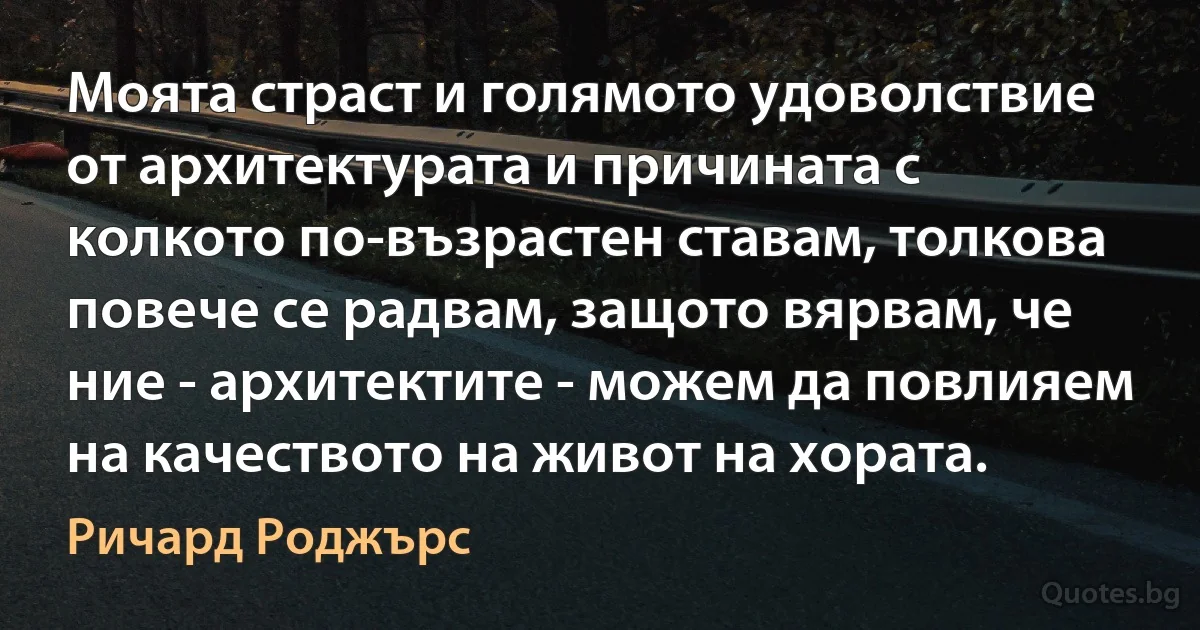 Моята страст и голямото удоволствие от архитектурата и причината с колкото по-възрастен ставам, толкова повече се радвам, защото вярвам, че ние - архитектите - можем да повлияем на качеството на живот на хората. (Ричард Роджърс)