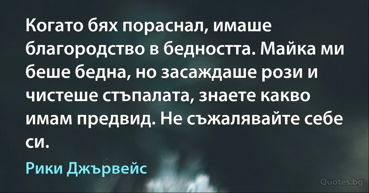 Когато бях пораснал, имаше благородство в бедността. Майка ми беше бедна, но засаждаше рози и чистеше стъпалата, знаете какво имам предвид. Не съжалявайте себе си. (Рики Джървейс)