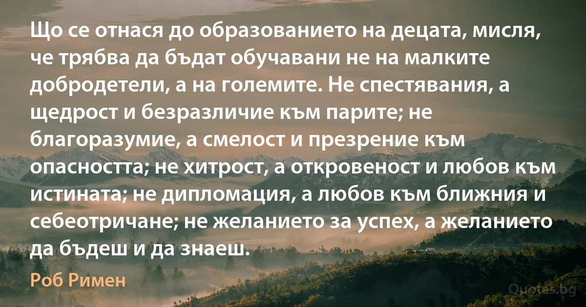 Що се отнася до образованието на децата, мисля, че трябва да бъдат обучавани не на малките добродетели, а на големите. Не спестявания, а щедрост и безразличие към парите; не благоразумие, а смелост и презрение към опасността; не хитрост, а откровеност и любов към истината; не дипломация, а любов към ближния и себеотричане; не желанието за успех, а желанието да бъдеш и да знаеш. (Роб Римен)