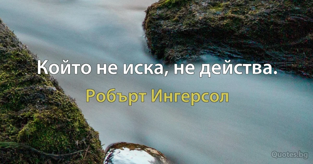 Който не иска, не действа. (Робърт Ингерсол)