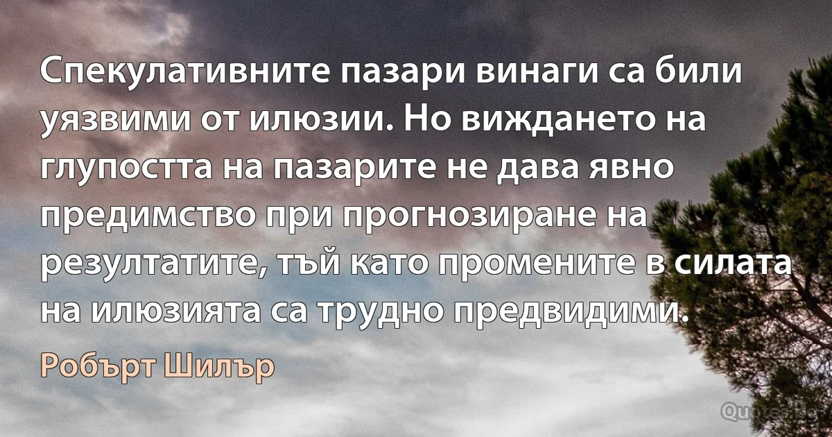 Спекулативните пазари винаги са били уязвими от илюзии. Но виждането на глупостта на пазарите не дава явно предимство при прогнозиране на резултатите, тъй като промените в силата на илюзията са трудно предвидими. (Робърт Шилър)