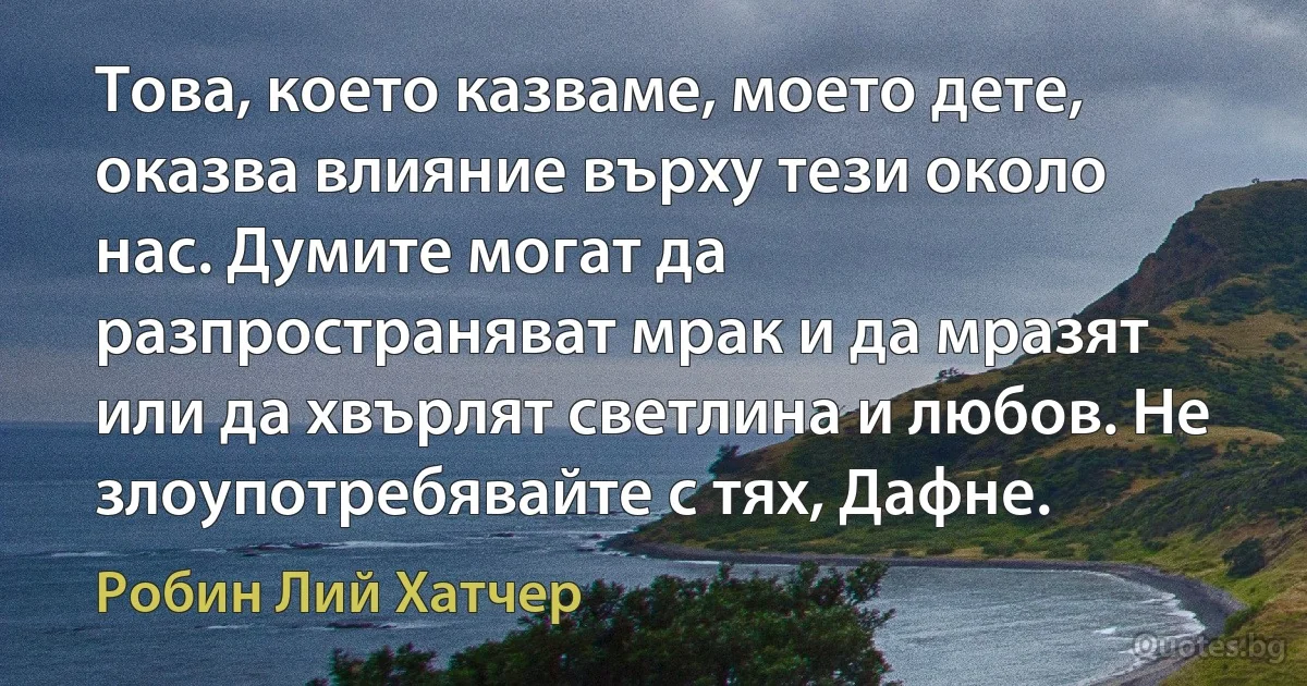 Това, което казваме, моето дете, оказва влияние върху тези около нас. Думите могат да разпространяват мрак и да мразят или да хвърлят светлина и любов. Не злоупотребявайте с тях, Дафне. (Робин Лий Хатчер)