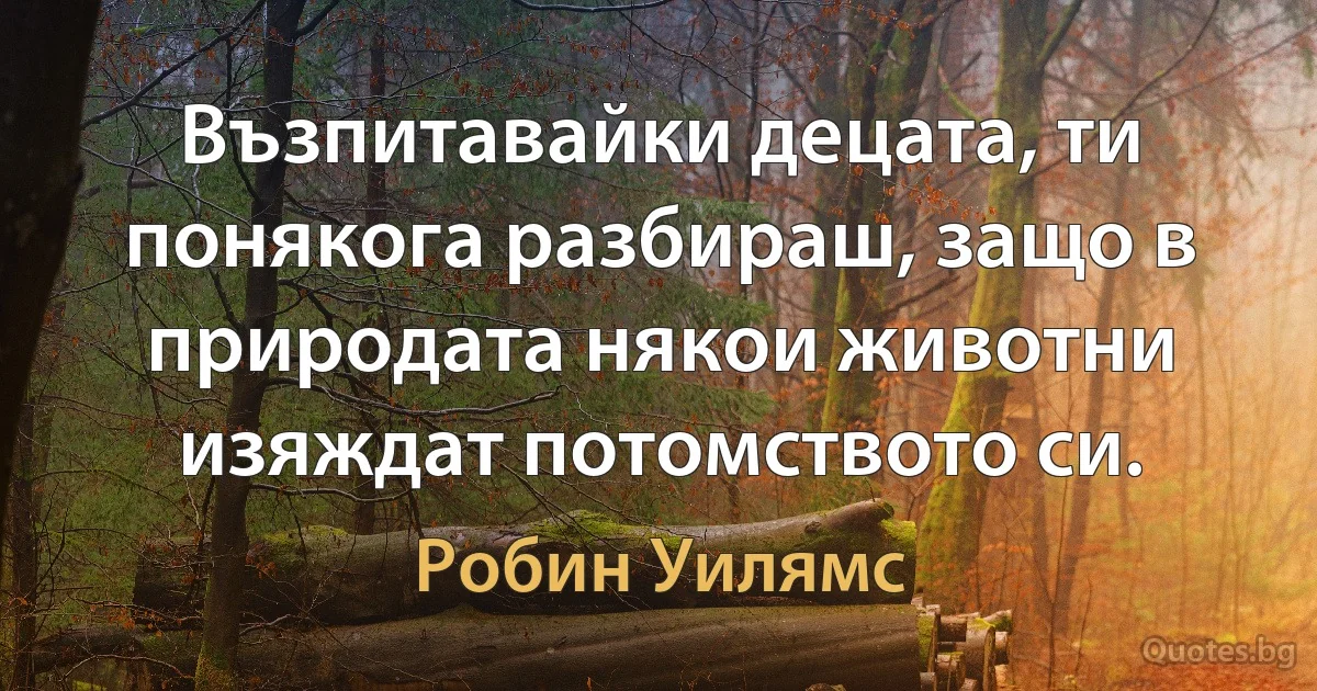 Възпитавайки децата, ти понякога разбираш, защо в природата някои животни изяждат потомството си. (Робин Уилямс)