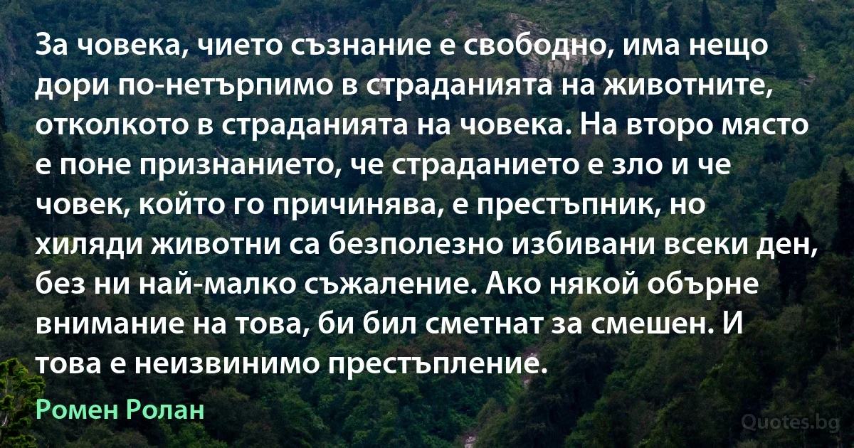 За човека, чието съзнание е свободно, има нещо дори по-нетърпимо в страданията на животните, отколкото в страданията на човека. На второ място е поне признанието, че страданието е зло и че човек, който го причинява, е престъпник, но хиляди животни са безполезно избивани всеки ден, без ни най-малко съжаление. Ако някой обърне внимание на това, би бил сметнат за смешен. И това е неизвинимо престъпление. (Ромен Ролан)