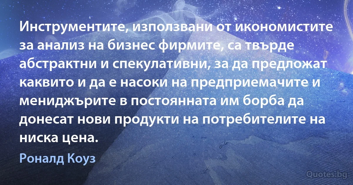 Инструментите, използвани от икономистите за анализ на бизнес фирмите, са твърде абстрактни и спекулативни, за да предложат каквито и да е насоки на предприемачите и мениджърите в постоянната им борба да донесат нови продукти на потребителите на ниска цена. (Роналд Коуз)