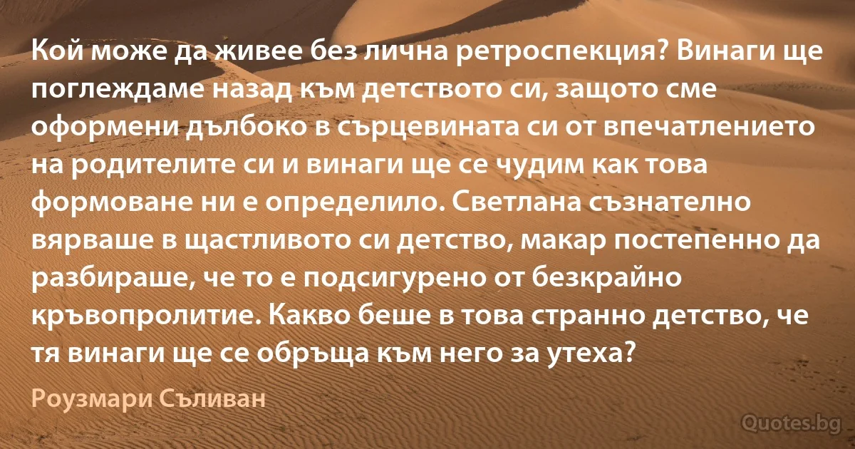 Кой може да живее без лична ретроспекция? Винаги ще поглеждаме назад към детството си, защото сме оформени дълбоко в сърцевината си от впечатлението на родителите си и винаги ще се чудим как това формоване ни е определило. Светлана съзнателно вярваше в щастливото си детство, макар постепенно да разбираше, че то е подсигурено от безкрайно кръвопролитие. Какво беше в това странно детство, че тя винаги ще се обръща към него за утеха? (Роузмари Съливан)