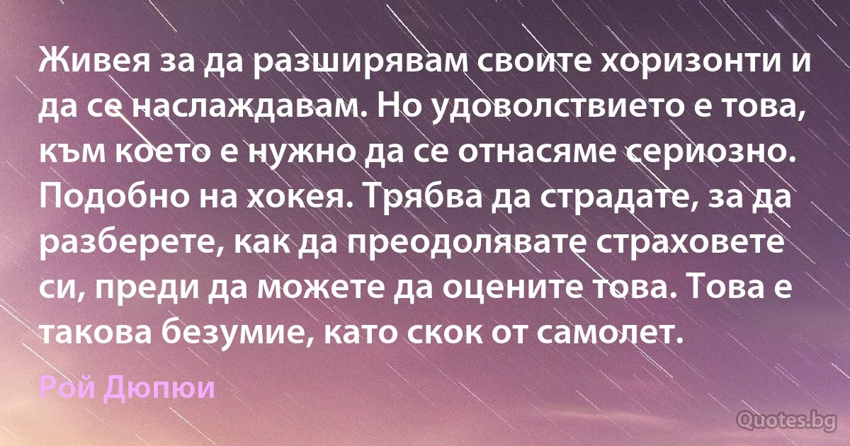 Живея за да разширявам своите хоризонти и да се наслаждавам. Но удоволствието е това, към което е нужно да се отнасяме сериозно. Подобно на хокея. Трябва да страдате, за да разберете, как да преодолявате страховете си, преди да можете да оцените това. Това е такова безумие, като скок от самолет. (Рой Дюпюи)