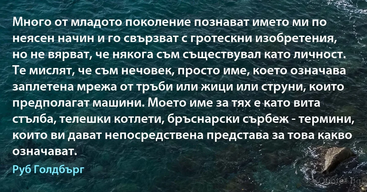 Много от младото поколение познават името ми по неясен начин и го свързват с гротескни изобретения, но не вярват, че някога съм съществувал като личност. Те мислят, че съм нечовек, просто име, което означава заплетена мрежа от тръби или жици или струни, които предполагат машини. Моето име за тях е като вита стълба, телешки котлети, бръснарски сърбеж - термини, които ви дават непосредствена представа за това какво означават. (Руб Голдбърг)