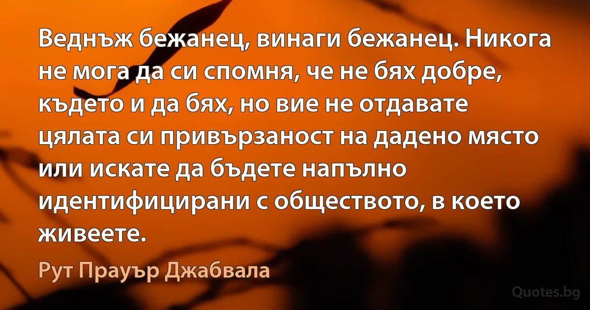 Веднъж бежанец, винаги бежанец. Никога не мога да си спомня, че не бях добре, където и да бях, но вие не отдавате цялата си привързаност на дадено място или искате да бъдете напълно идентифицирани с обществото, в което живеете. (Рут Прауър Джабвала)