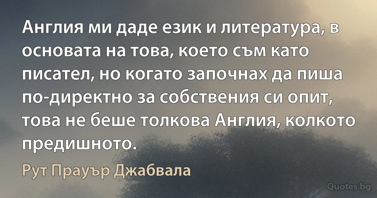 Англия ми даде език и литература, в основата на това, което съм като писател, но когато започнах да пиша по-директно за собствения си опит, това не беше толкова Англия, колкото предишното. (Рут Прауър Джабвала)