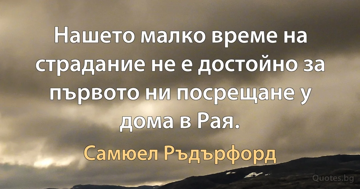 Нашето малко време на страдание не е достойно за първото ни посрещане у дома в Рая. (Самюел Ръдърфорд)