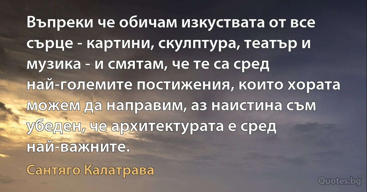 Въпреки че обичам изкуствата от все сърце - картини, скулптура, театър и музика - и смятам, че те са сред най-големите постижения, които хората можем да направим, аз наистина съм убеден, че архитектурата е сред най-важните. (Сантяго Калатрава)