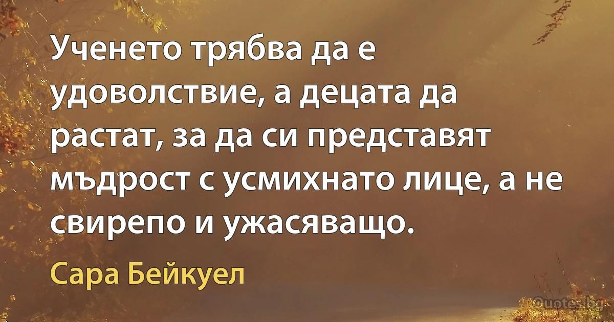 Ученето трябва да е удоволствие, а децата да растат, за да си представят мъдрост с усмихнато лице, а не свирепо и ужасяващо. (Сара Бейкуел)