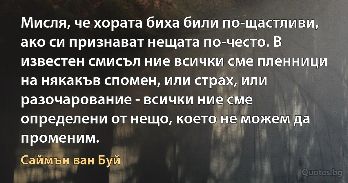 Мисля, че хората биха били по-щастливи, ако си признават нещата по-често. В известен смисъл ние всички сме пленници на някакъв спомен, или страх, или разочарование - всички ние сме определени от нещо, което не можем да променим. (Саймън ван Буй)