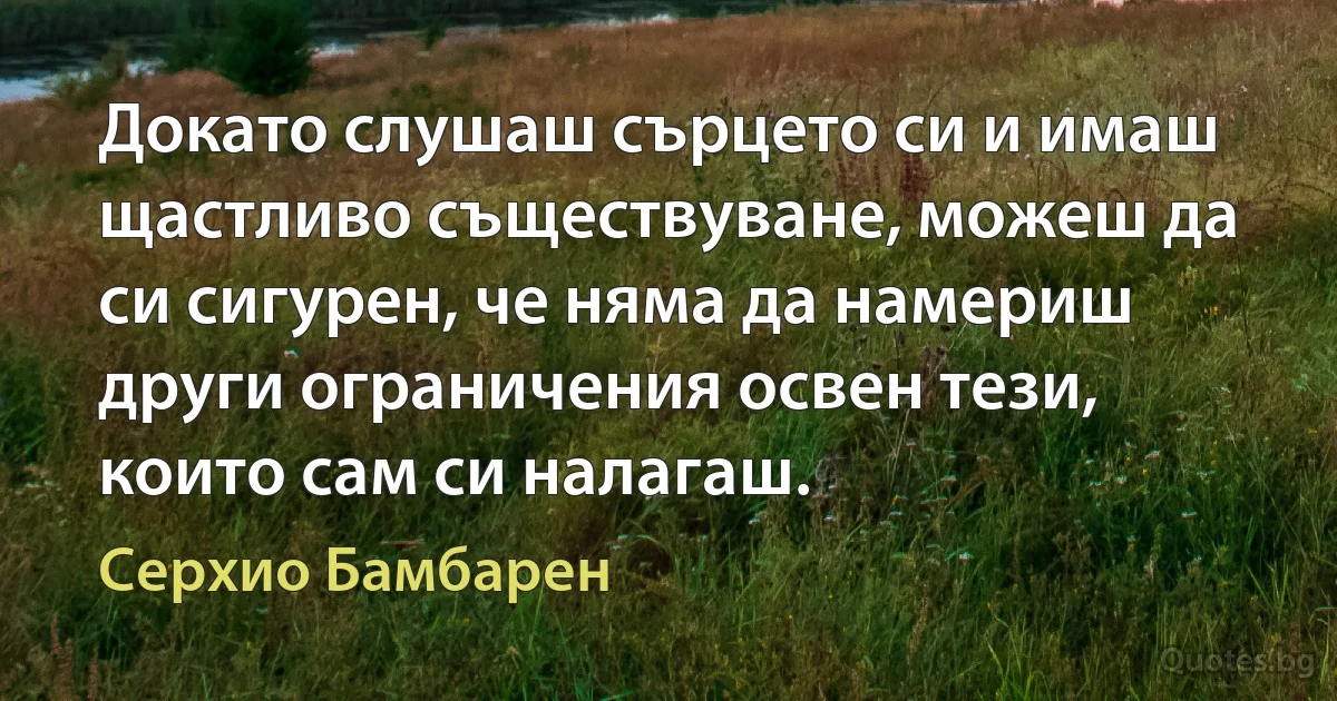 Докато слушаш сърцето си и имаш щастливо съществуване, можеш да си сигурен, че няма да намериш други ограничения освен тези, които сам си налагаш. (Серхио Бамбарен)