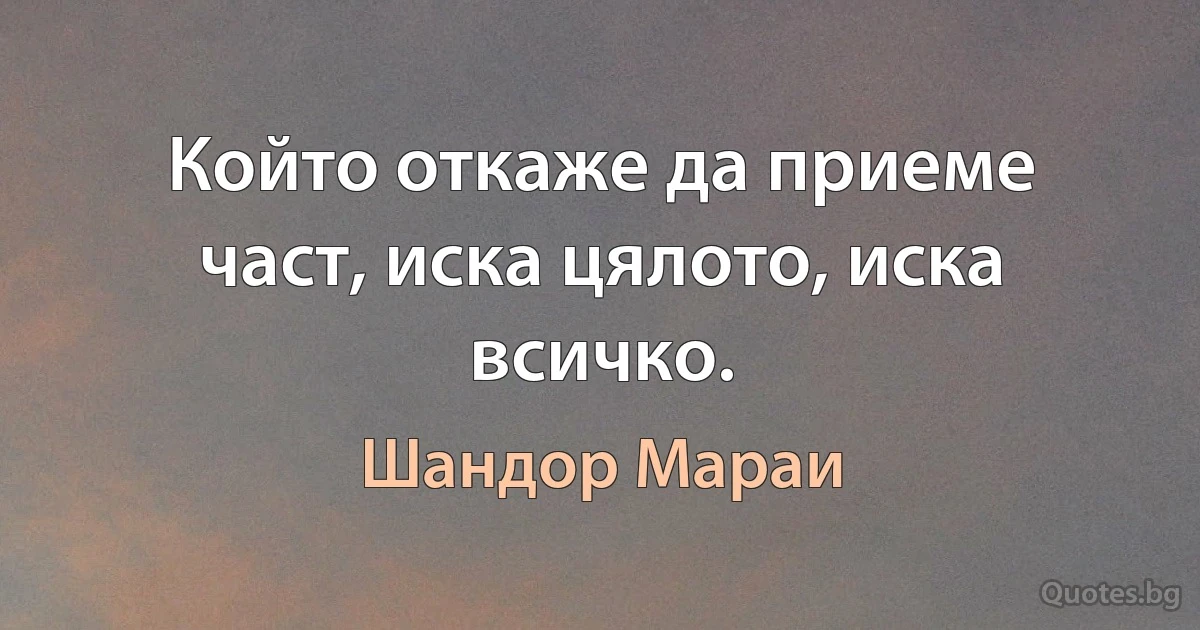 Който откаже да приеме част, иска цялото, иска всичко. (Шандор Мараи)