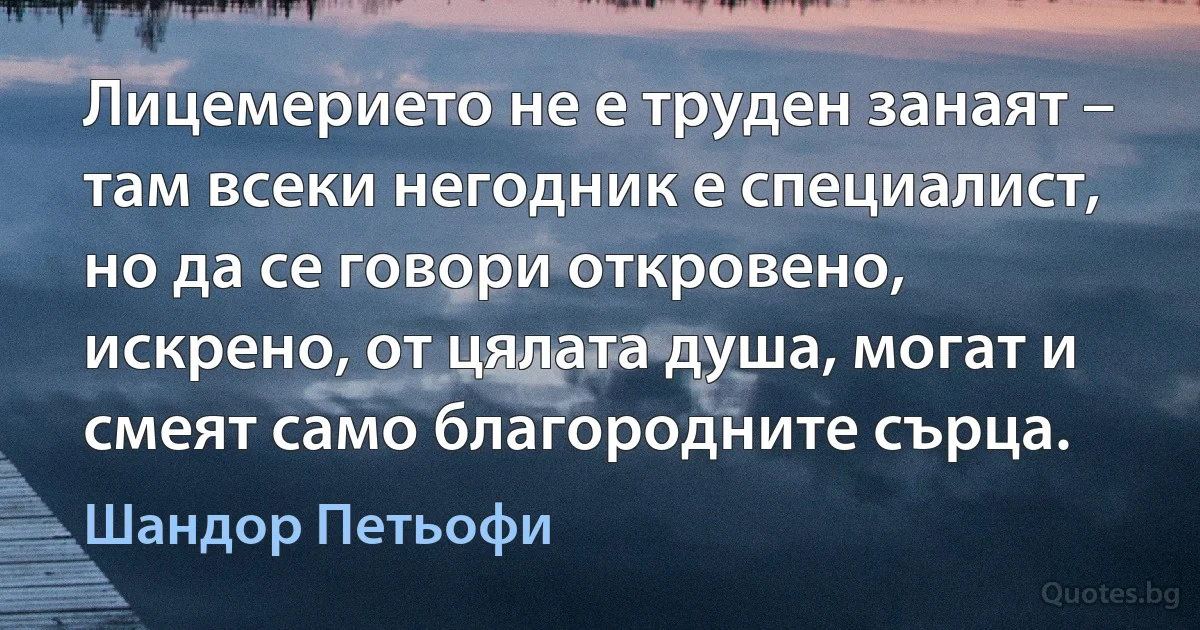 Лицемерието не е труден занаят – там всеки негодник е специалист, но да се говори откровено, искрено, от цялата душа, могат и смеят само благородните сърца. (Шандор Петьофи)