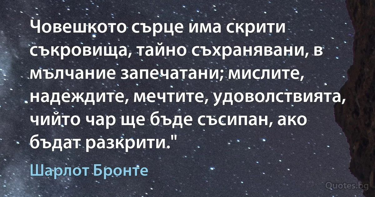 Човешкото сърце има скрити съкровища, тайно съхранявани, в мълчание запечатани; мислите, надеждите, мечтите, удоволствията, чийто чар ще бъде съсипан, ако бъдат разкрити." (Шарлот Бронте)