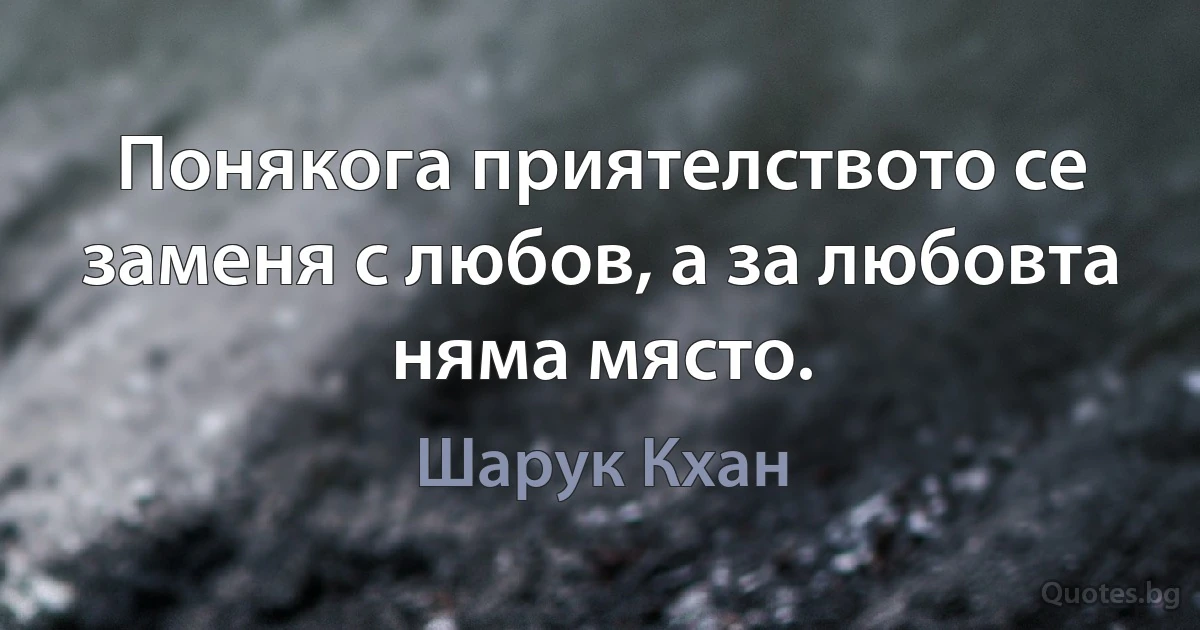 Понякога приятелството се заменя с любов, а за любовта няма място. (Шарук Кхан)