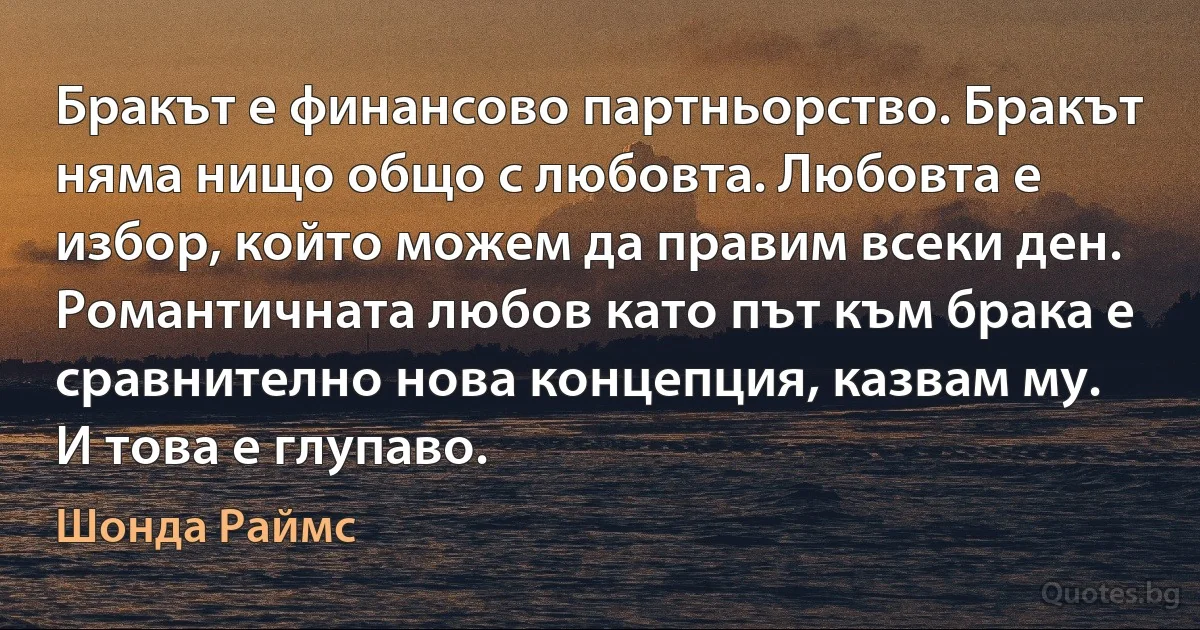 Бракът е финансово партньорство. Бракът няма нищо общо с любовта. Любовта е избор, който можем да правим всеки ден. Романтичната любов като път към брака е сравнително нова концепция, казвам му. И това е глупаво. (Шонда Раймс)