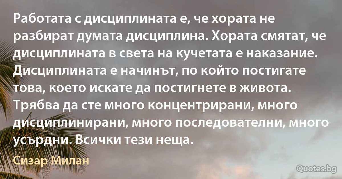 Работата с дисциплината е, че хората не разбират думата дисциплина. Хората смятат, че дисциплината в света на кучетата е наказание. Дисциплината е начинът, по който постигате това, което искате да постигнете в живота. Трябва да сте много концентрирани, много дисциплинирани, много последователни, много усърдни. Всички тези неща. (Сизар Милан)