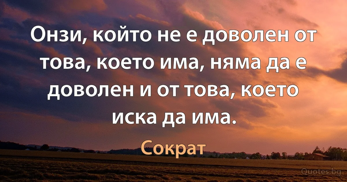 Онзи, който не е доволен от това, което има, няма да е доволен и от това, което иска да има. (Сократ)