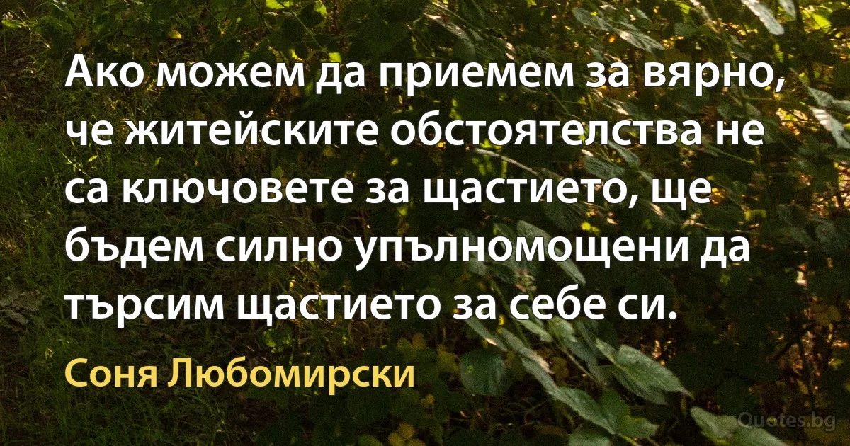 Ако можем да приемем за вярно, че житейските обстоятелства не са ключовете за щастието, ще бъдем силно упълномощени да търсим щастието за себе си. (Соня Любомирски)