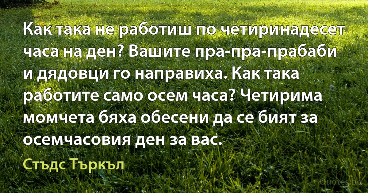 Как така не работиш по четиринадесет часа на ден? Вашите пра-пра-прабаби и дядовци го направиха. Как така работите само осем часа? Четирима момчета бяха обесени да се бият за осемчасовия ден за вас. (Стъдс Търкъл)