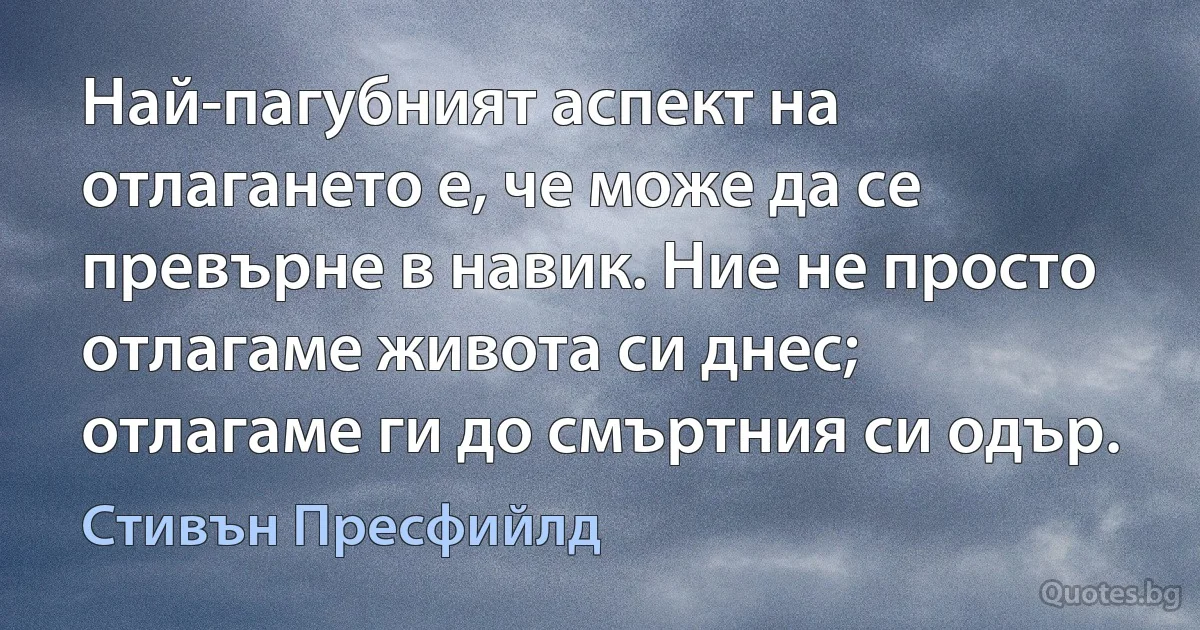 Най-пагубният аспект на отлагането е, че може да се превърне в навик. Ние не просто отлагаме живота си днес; отлагаме ги до смъртния си одър. (Стивън Пресфийлд)