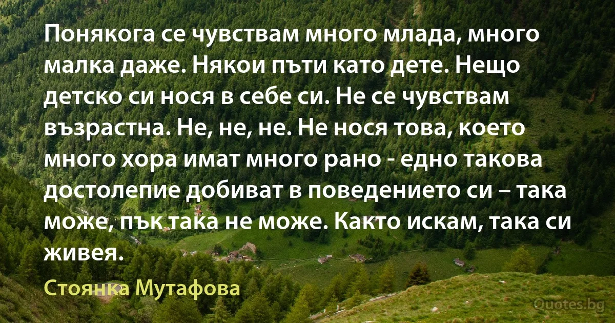 Понякога се чувствам много млада, много малка даже. Някои пъти като дете. Нещо детско си нося в себе си. Не се чувствам възрастна. Не, не, не. Не нося това, което много хора имат много рано - едно такова достолепие добиват в поведението си – така може, пък така не може. Както искам, така си живея. (Стоянка Мутафова)