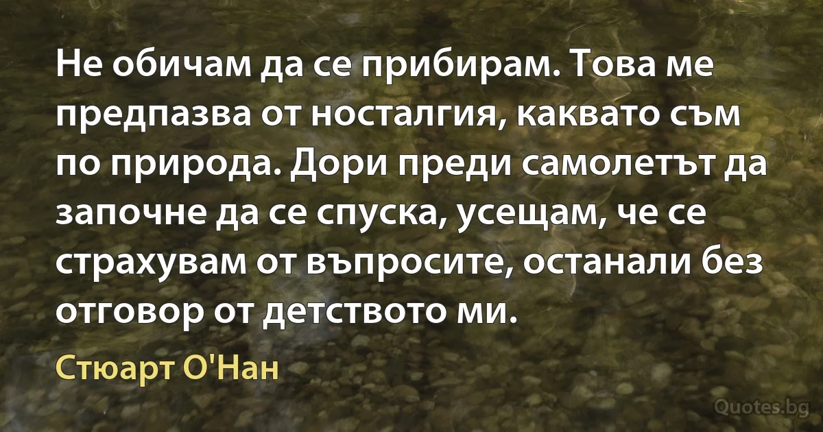 Не обичам да се прибирам. Това ме предпазва от носталгия, каквато съм по природа. Дори преди самолетът да започне да се спуска, усещам, че се страхувам от въпросите, останали без отговор от детството ми. (Стюарт О'Нан)