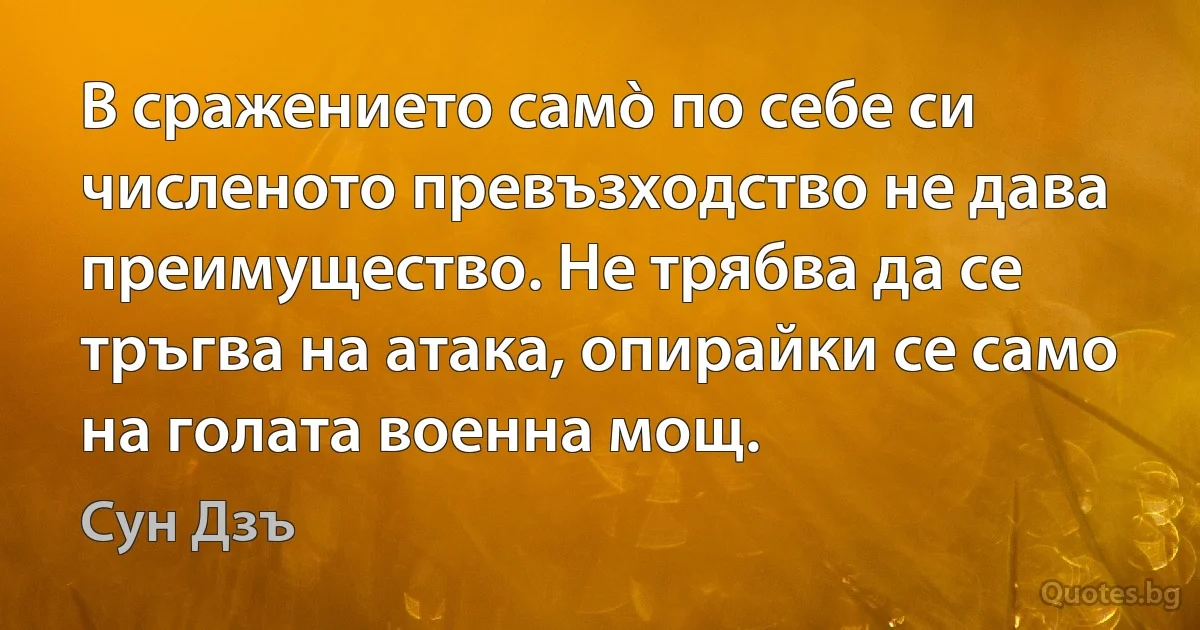 В сражението самò по себе си численото превъзходство не дава преимущество. Не трябва да се тръгва на атака, опирайки се само на голата военна мощ. (Сун Дзъ)