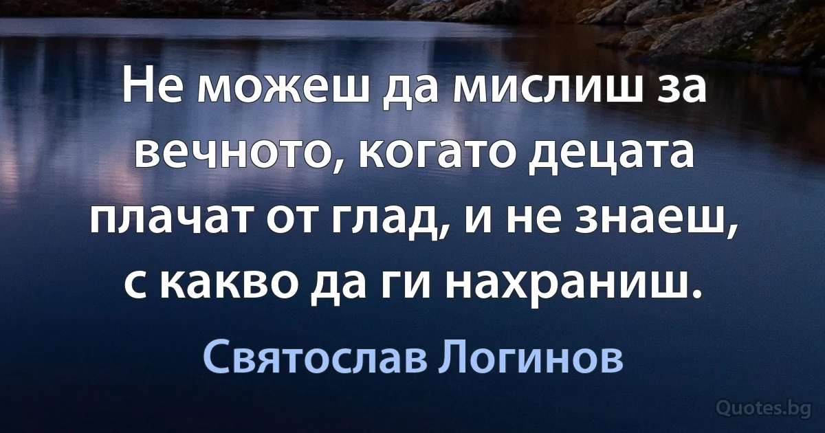 Не можеш да мислиш за вечното, когато децата плачат от глад, и не знаеш, с какво да ги нахраниш. (Святослав Логинов)