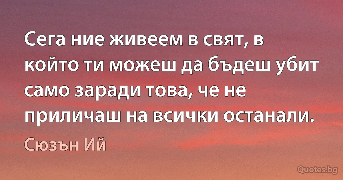 Сега ние живеем в свят, в който ти можеш да бъдеш убит само заради това, че не приличаш на всички останали. (Сюзън Ий)