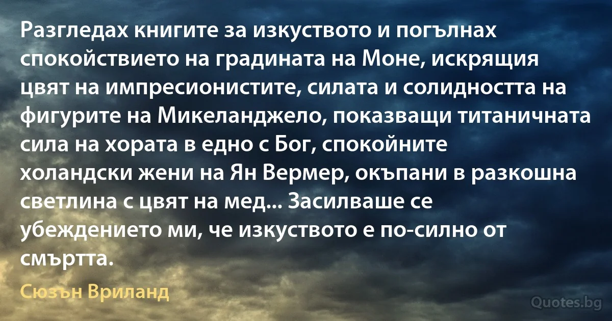 Разгледах книгите за изкуството и погълнах спокойствието на градината на Моне, искрящия цвят на импресионистите, силата и солидността на фигурите на Микеланджело, показващи титаничната сила на хората в едно с Бог, спокойните холандски жени на Ян Вермер, окъпани в разкошна светлина с цвят на мед... Засилваше се убеждението ми, че изкуството е по-силно от смъртта. (Сюзън Вриланд)