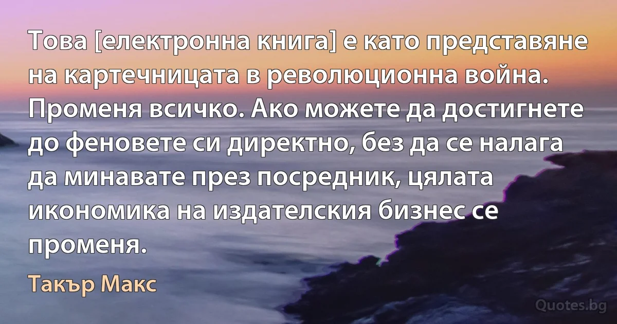 Това [електронна книга] е като представяне на картечницата в революционна война. Променя всичко. Ако можете да достигнете до феновете си директно, без да се налага да минавате през посредник, цялата икономика на издателския бизнес се променя. (Такър Макс)