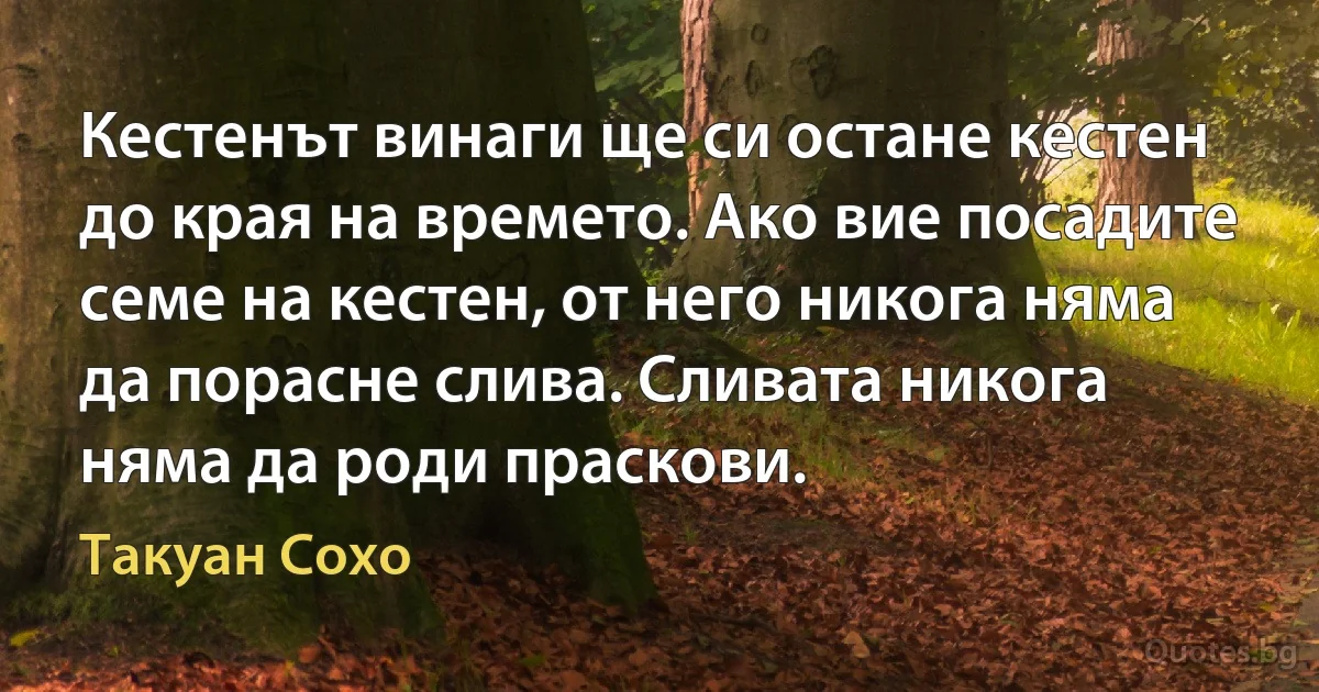 Кестенът винаги ще си остане кестен до края на времето. Ако вие посадите семе на кестен, от него никога няма да порасне слива. Сливата никога няма да роди праскови. (Такуан Сохо)