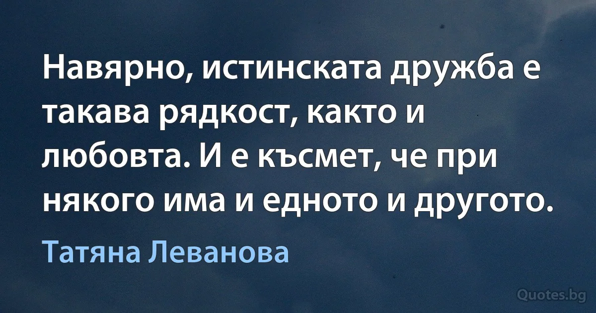 Навярно, истинската дружба е такава рядкост, както и любовта. И е късмет, че при някого има и едното и другото. (Татяна Леванова)