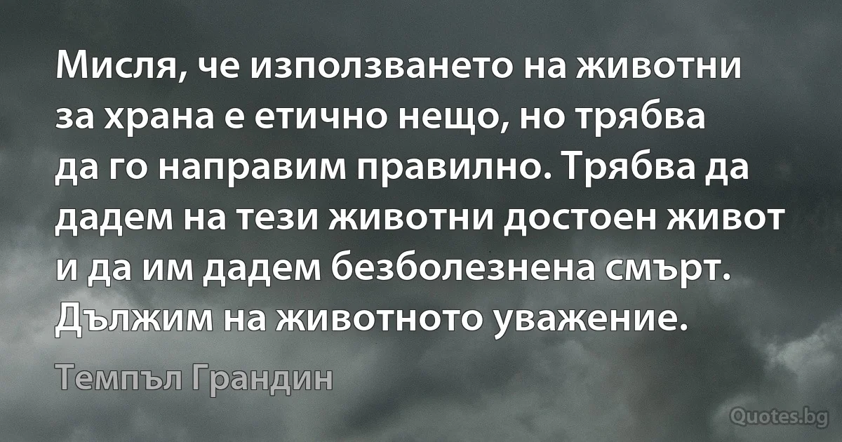 Мисля, че използването на животни за храна е етично нещо, но трябва да го направим правилно. Трябва да дадем на тези животни достоен живот и да им дадем безболезнена смърт. Дължим на животното уважение. (Темпъл Грандин)