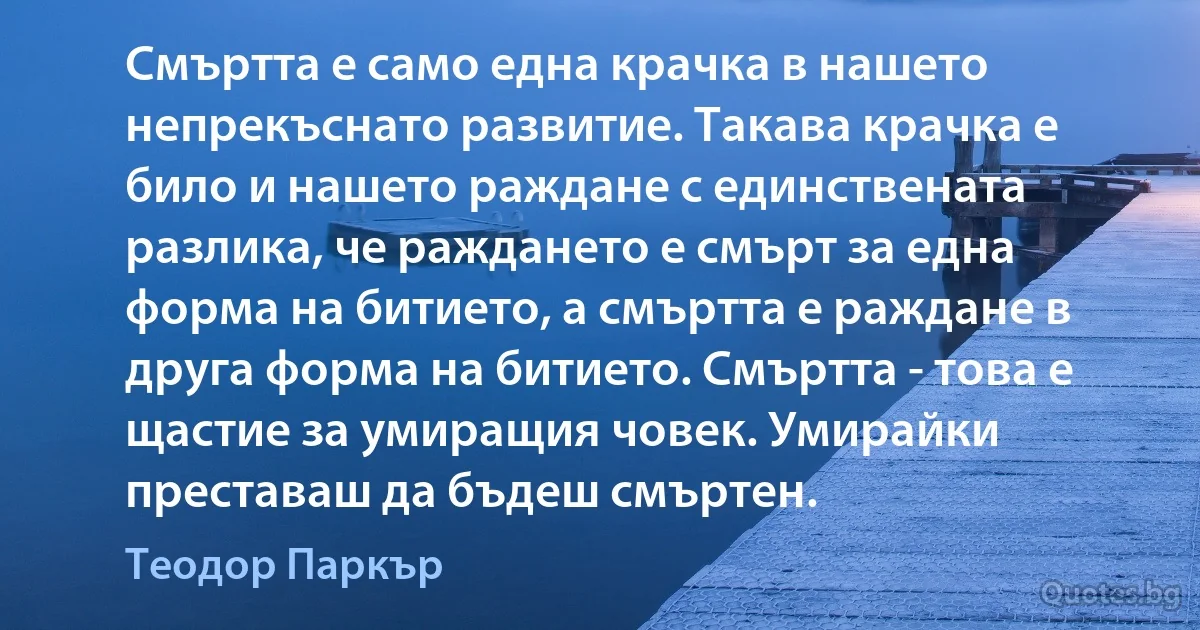 Смъртта е само една крачка в нашето непрекъснато развитие. Такава крачка е било и нашето раждане с единствената разлика, че раждането е смърт за една форма на битието, а смъртта е раждане в друга форма на битието. Смъртта - това е щастие за умиращия човек. Умирайки преставаш да бъдеш смъртен. (Теодор Паркър)