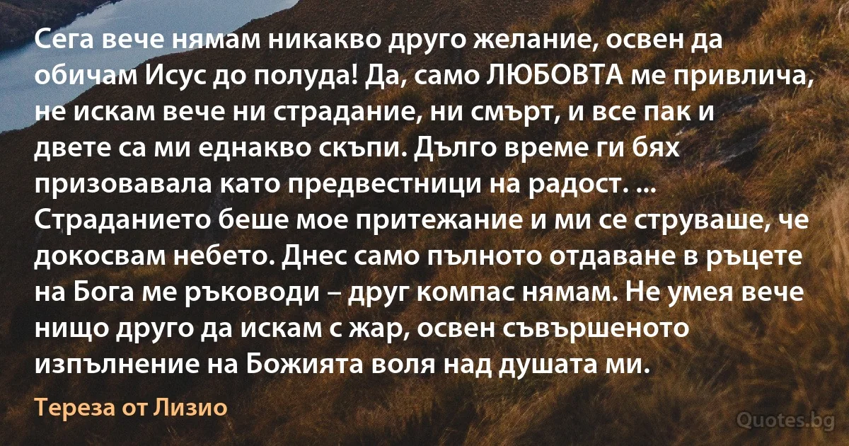 Сега вече нямам никакво друго желание, освен да обичам Исус до полуда! Да, само ЛЮБОВТА ме привлича, не искам вече ни страдание, ни смърт, и все пак и двете са ми еднакво скъпи. Дълго време ги бях призовавала като предвестници на радост. ... Страданието беше мое притежание и ми се струваше, че докосвам небето. Днес само пълното отдаване в ръцете на Бога ме ръководи – друг компас нямам. Не умея вече нищо друго да искам с жар, освен съвършеното изпълнение на Божията воля над душата ми. (Тереза от Лизио)