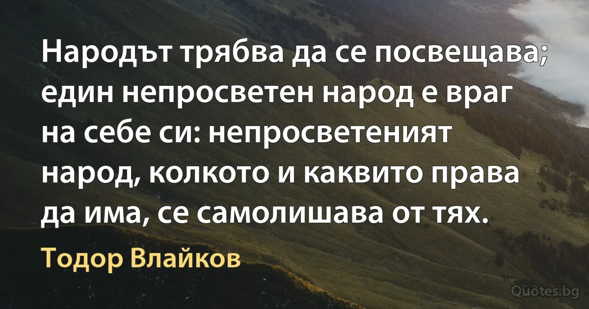 Народът трябва да се посвещава; един непросветен народ е враг на себе си: непросветеният народ, колкото и каквито права да има, се самолишава от тях. (Тодор Влайков)