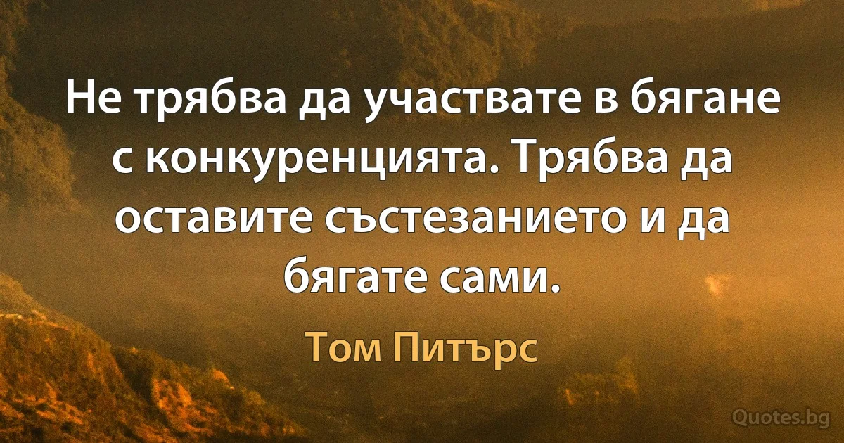 Не трябва да участвате в бягане с конкуренцията. Трябва да оставите състезанието и да бягате сами. (Том Питърс)