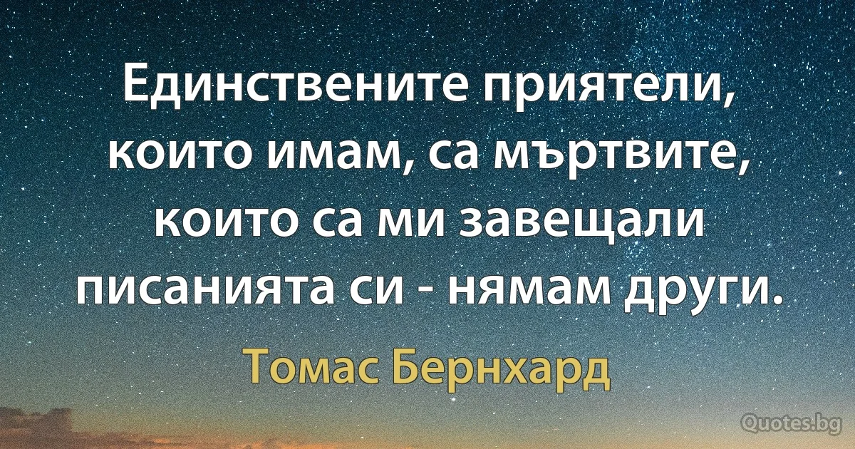 Единствените приятели, които имам, са мъртвите, които са ми завещали писанията си - нямам други. (Томас Бернхард)