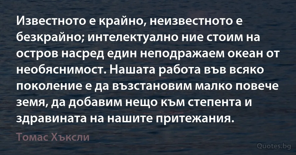 Известното е крайно, неизвестното е безкрайно; интелектуално ние стоим на остров насред един неподражаем океан от необяснимост. Нашата работа във всяко поколение е да възстановим малко повече земя, да добавим нещо към степента и здравината на нашите притежания. (Томас Хъксли)