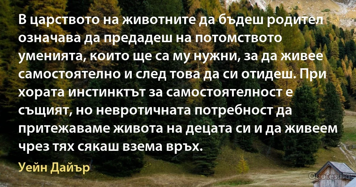 В царството на животните да бъдеш родител означава да предадеш на потомството уменията, които ще са му нужни, за да живее самостоятелно и след това да си отидеш. При хората инстинктът за самостоятелност е същият, но невротичната потребност да притежаваме живота на децата си и да живеем чрез тях сякаш взема връх. (Уейн Дайър)