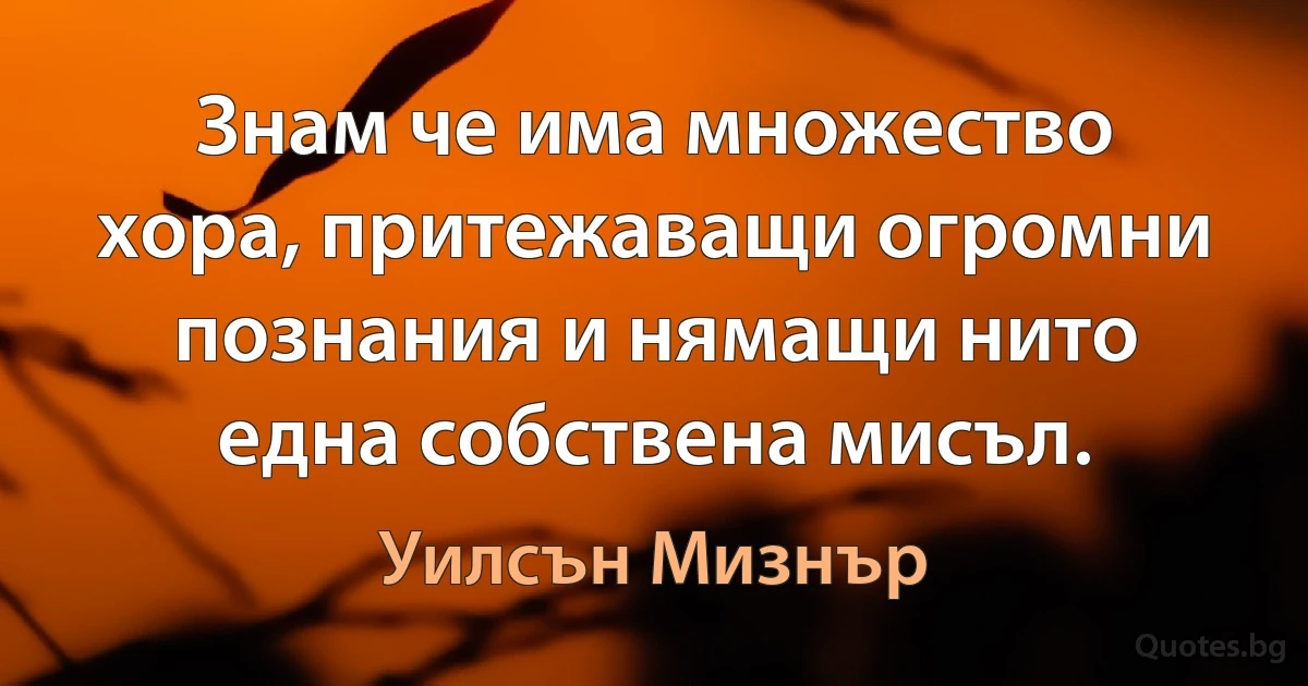 Знам че има множество хора, притежаващи огромни познания и нямащи нито една собствена мисъл. (Уилсън Мизнър)