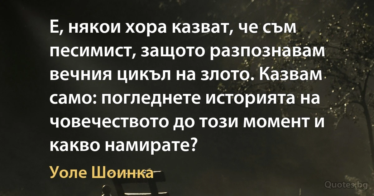 Е, някои хора казват, че съм песимист, защото разпознавам вечния цикъл на злото. Казвам само: погледнете историята на човечеството до този момент и какво намирате? (Уоле Шоинка)