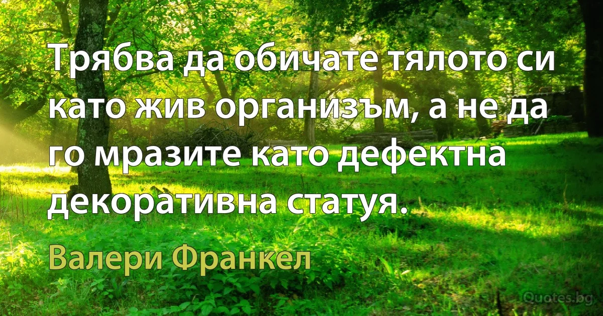 Трябва да обичате тялото си като жив организъм, а не да го мразите като дефектна декоративна статуя. (Валери Франкел)