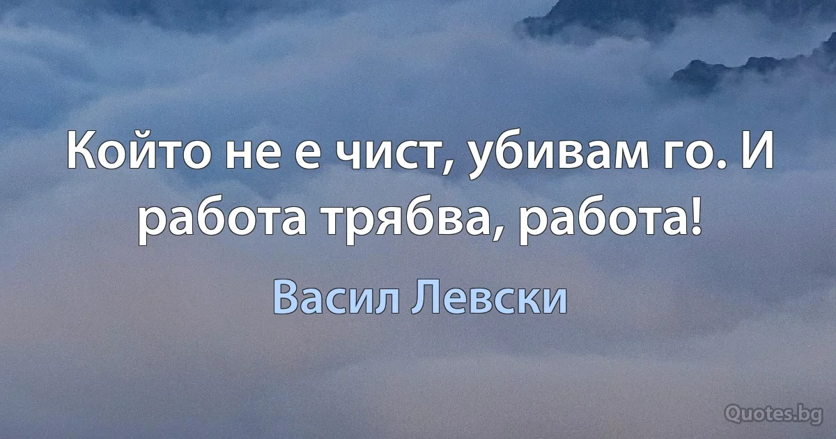 Който не е чист, убивам го. И работа трябва, работа! (Васил Левски)